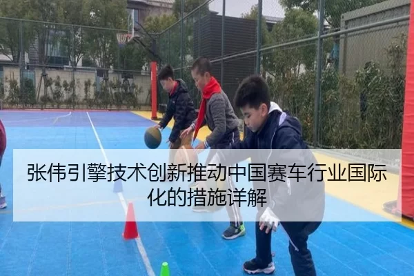 张伟引擎技术创新推动中国赛车行业国际化的措施详解