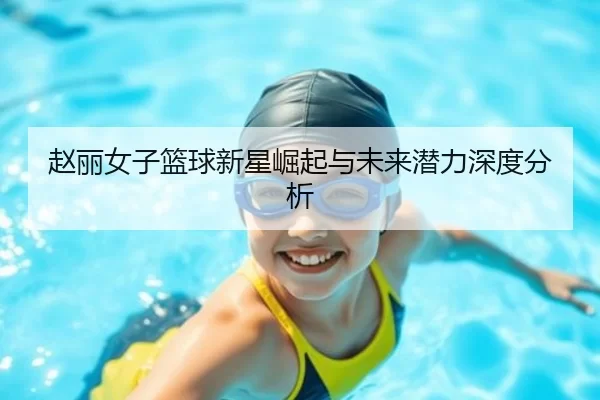 赵丽女子篮球新星崛起与未来潜力深度分析